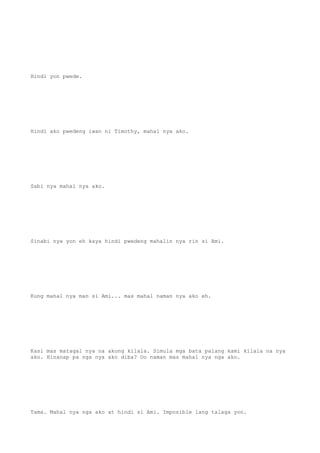 Hindi yon pwede.
Hindi ako pwedeng iwan ni Timothy, mahal nya ako.
Sabi nya mahal nya ako.
Sinabi nya yon eh kaya hindi pwedeng mahalin nya rin si Ami.
Kung mahal nya man si Ami... mas mahal naman nya ako eh.
Kasi mas matagal nya na akong kilala. Simula mga bata palang kami kilala na nya
ako. Hinanap pa nga nya ako diba? Oo naman mas mahal nya nga ako.
Tama. Mahal nya nga ako at hindi si Ami. Imposible lang talaga yon.
 