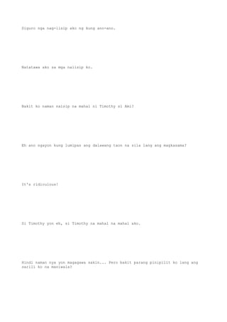 Siguro nga nag-iisip ako ng kung ano-ano.
Natatawa ako sa mga naiisip ko.
Bakit ko naman naisip na mahal ni Timothy si Ami?
Eh ano ngayon kung lumipas ang dalawang taon na sila lang ang magkasama?
It's ridiculous!
Si Timothy yon eh, si Timothy na mahal na mahal ako.
Hindi naman nya yon magagawa sakin... Pero bakit parang pinipilit ko lang ang
sarili ko na maniwala?
 