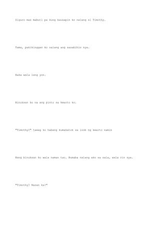 Siguro mas mabuti pa kung kausapin ko nalang si Timothy.
Tama, pakikinggan ko nalang ang sasabihin nya.
Baka wala lang yon.
Binuksan ko na ang pinto sa kwarto ko.
"Timothy?" tawag ko habang kumakatok sa loob ng kwarto namin
Nang binuksan ko wala naman tao. Bumaba nalang ako sa sala, wala rin sya.
"Timothy? Nasan ka?"
 