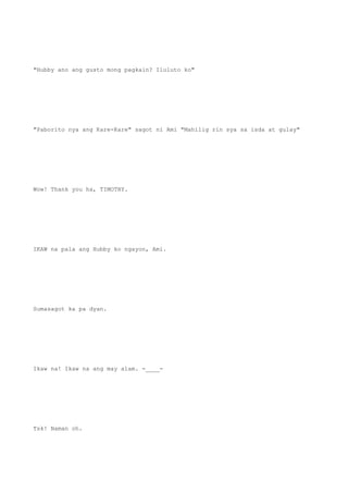 "Hubby ano ang gusto mong pagkain? Iluluto ko"
"Paborito nya ang Kare-Kare" sagot ni Ami "Mahilig rin sya sa isda at gulay"
Wow! Thank you ha, TIMOTHY.
IKAW na pala ang Hubby ko ngayon, Ami.
Sumasagot ka pa dyan.
Ikaw na! Ikaw na ang may alam. -____-
Tsk! Naman oh.
 