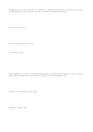 Lumabas na rin ako ng bahay at lumibot sa paligid. Wala sya. Pumunta narin ako
sa dalampasigan at sinilip ang mga cottage na nandon pero wala.
Kahit si Ami wala...
Hindi kaya magkasama sila?
***Audrey's POV
May humablot sa braso ko habang naglalakad ako papunta sa parking lot ng school.
Agad kong hinarap ang taong yon at ready na akong sigawan sya.
"Honey!" hinihingal nyang sabi
Mukhang tumakbo sya.
 