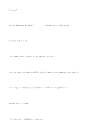 =_______=
"Ano'ng kailangan mo Panget?" -____-++ tinignan ko sya nang masama
Kumukulo ang dugo ko.
"A-Ano kasi Honey" yumuko sya at nagkamot ng batok
"Alam mo kung wala kang sasabihin pwedeng hwag mo nang aksayahin ang oras ko?"
"Para sayo oh!" bigla nyang itinapat sa mukha ko yung pink roses
Bouquet ng pink roses.
"Para san yan?" tinitigan ko lang sya
 