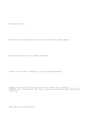 Tinignan nya ako.
Tinitigan nya nang matagal ang mukha ko tapos bigla syang yumuko.
Ang lapad ng ngiti nya at parang namumula.
"A-Ano kasi eh hehe!" nakangiti lang sya habang nakayuko
Sapakin ko na kaya to? Yuko ng yuko eh wala naman ako sa sahig? =_____=
"M-Mahal kasi kita Audrey" sabi nya at saka sya nagtakip ng mukha at parang
kinikilig
Diba dapat ako yung kiligin?
 