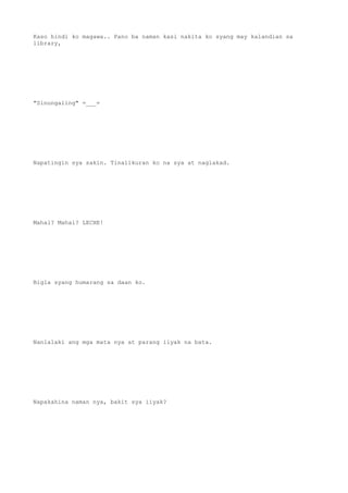 Kaso hindi ko magawa.. Pano ba naman kasi nakita ko syang may kalandian sa
library,
"Sinungaling" =___=
Napatingin sya sakin. Tinalikuran ko na sya at naglakad.
Mahal? Mahal? LECHE!
Bigla syang humarang sa daan ko.
Nanlalaki ang mga mata nya at parang iiyak na bata.
Napakahina naman nya, bakit sya iiyak?
 
