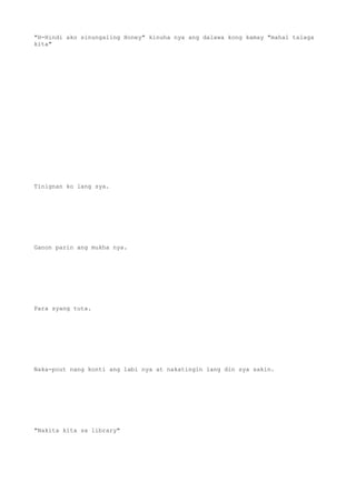 "H-Hindi ako sinungaling Honey" kinuha nya ang dalawa kong kamay "mahal talaga
kita"
Tinignan ko lang sya.
Ganon parin ang mukha nya.
Para syang tuta.
Naka-pout nang konti ang labi nya at nakatingin lang din sya sakin.
"Nakita kita sa library"
 