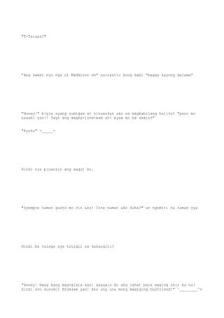 "T-Talaga?"
"Ang sweet nyo nga ni Maddison eh" sarcastic kong sabi "bagay kayong dalawa"
"Honey!" bigla syang sumigaw at hinawakan ako sa magkabilang balikat "pano mo
nasabi yan?! Tayo ang magka-loveteam ah! Ayaw mo ba sakin?"
"Ayoko" =_____=
Hindi nya pinansin ang sagot ko.
"Syempre naman gusto mo rin ako! Cute naman ako diba?" at ngumiti na naman sya
Hindi ba talaga sya titigil sa kakangiti?
"Honey! Hwag kang mag-alala kasi gagawin ko ang lahat para maging akin ka na!
Hindi ako susuko! Promise yan! Ako ang una mong magiging boyfriend!" ^________^v
 