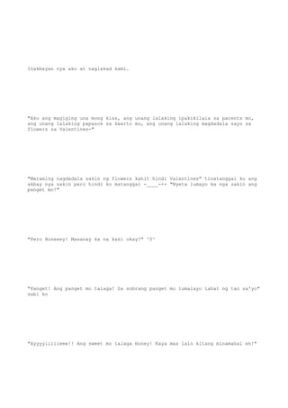 Inakbayan nya ako at naglakad kami.
"Ako ang magiging una mong kiss, ang unang lalaking ipakikilala sa parents mo,
ang unang lalaking papasok sa kwarto mo, ang unang lalaking magdadala sayo sa
flowers sa Valentines-"
"Maraming nagdadala sakin ng flowers kahit hindi Valentines" tinatanggal ko ang
akbay nya sakin pero hindi ko matanggal -____-++ "Nyeta lumayo ka nga sakin ang
panget mo!"
"Pero Honeeey! Masanay ka na kasi okay?" ^0^
"Panget! Ang panget mo talaga! Sa sobrang panget mo lumalayo lahat ng tao sa'yo"
sabi ko
"Ayyyyiiiiieee!! Ang sweet mo talaga Honey! Kaya mas lalo kitang minamahal eh!"
 