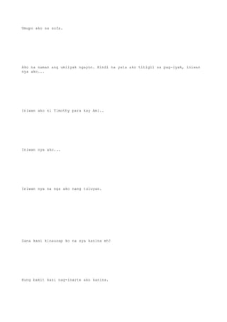 Umupo ako sa sofa.
Ako na naman ang umiiyak ngayon. Hindi na yata ako titigil sa pag-iyak, iniwan
nya ako...
Iniwan ako ni Timothy para kay Ami..
Iniwan nya ako...
Iniwan nya na nga ako nang tuluyan.
Sana kasi kinausap ko na sya kanina eh!
Kung bakit kasi nag-inarte ako kanina.
 