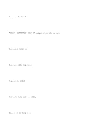 Bakit nga ba kasi?!
"HUBBY!! WAAAAAAH!! HUBBY!!" umiyak nalang ako sa sala
Nakakainis naman eh!
Saan kaya sila nag-punta?
Nagtanan na sila?
Nakita ko yung vase sa table.
Ibinato ko sa kung saan.
 
