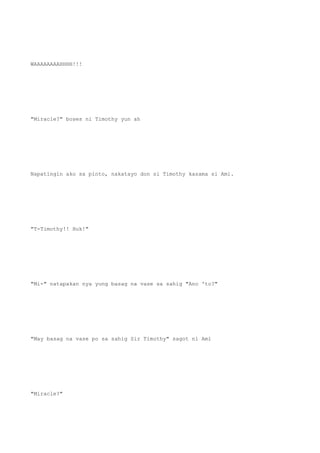 WAAAAAAAAHHHH!!!
"Miracle?" boses ni Timothy yun ah
Napatingin ako sa pinto, nakatayo don si Timothy kasama si Ami.
"T-Timothy!! Huk!"
"Mi-" natapakan nya yung basag na vase sa sahig "Ano 'to?"
"May basag na vase po sa sahig Sir Timothy" sagot ni Ami
"Miracle?"
 