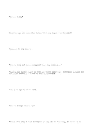 "Im here Hubby"
Nilapitan nya ako nang dahan-dahan. Bakit ang bagal nyang lumapit?!
Pinunasan ko ang luha ko.
"Ayos ka lang ba? Ano'ng nangyari? Bakit may nabasag na-"
"SAAN KA NAG-PUNTA?! BAKIT MO KASI AKO INIWAN DITO?! HA?! NAKAKINIS KA NAMAN EH!
BIGLA KANG MAWAWALA!! INIWAN MO 'KO! WAAAAAAHH!!"
Niyakap ko sya at umiyak ulit.
Akala ko talaga wala na sya!
"Ssshhh It's okay Wifey," hinalikan nya ang ulo ko "Im sorry, Im sorry, Im so
 