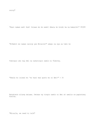 sorry"
"Kasi naman eeh! Huk! Iniwan mo ko eeeh! Akala ko hindi ka na babalik!" TT3TT
"B-Bakit mo naman naisip yan Miracle?" umupo na sya sa tabi ko
Tumingin ako kay Ami na nakatingin samin ni Timothy.
"Akala ko iniwan mo 'ko kasi mas gusto mo si Ami!" > 3<
Natahimik silang dalawa. Umiwas ng tingin samin si Ami at umalis na papuntang
kusina.
"Miracle, we need to talk"
 
