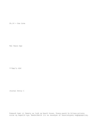 Ch.14 - One Love
Two Years Ago
***Ami's POV
Journal Entry 1
Pumasok kami ni Sweety sa loob ng beach house. Unang pasok ko bilang private
nurse ng kapatid nya. Naaksidente ito sa sasakyan at kasalukuyang nagpapagaling.
 