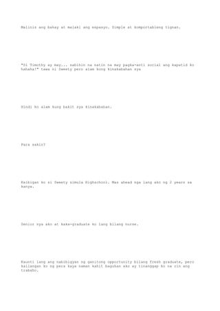 Malinis ang bahay at malaki ang espasyo. Simple at komportableng tignan.
"Si Timothy ay may... sabihin na natin na may pagka-anti social ang kapatid ko
hahaha!" tawa ni Sweety pero alam kong kinakabahan sya
Hindi ko alam kung bakit sya kinakabahan.
Para sakin?
Kaibigan ko si Sweety simula Highschool. Mas ahead nga lang ako ng 2 years sa
kanya.
Senior nya ako at kaka-graduate ko lang bilang nurse.
Kaunti lang ang nabibigyan ng ganitong opportunity bilang fresh graduate, pero
kailangan ko ng pera kaya naman kahit baguhan ako ay tinanggap ko na rin ang
trabaho.
 