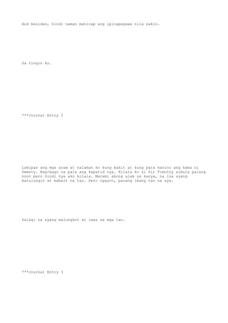 And besides, hindi naman mahirap ang ipinapagawa nila sakin.
Sa tingin ko.
***Journal Entry 2
Lumipas ang mga araw at nalaman ko kung bakit at kung para kanino ang kaba ni
Sweety. Nag-bago na pala ang kapatid nya. Kilala ko si Sir Timothy simula palang
noon pero hindi nya ako kilala. Marami akong alam sa kanya, na isa syang
matulungin at mabait na tao. Pero ngayon, parang ibang tao na sya.
Palagi na syang malungkot at iwas sa mga tao.
***Journal Entry 3
 