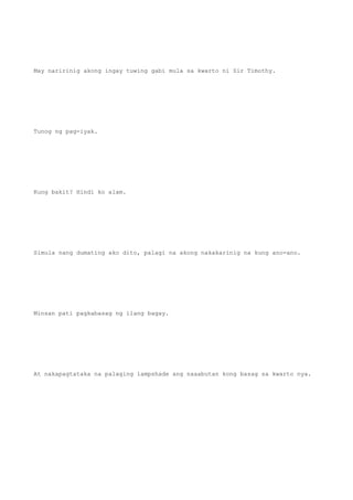 May naririnig akong ingay tuwing gabi mula sa kwarto ni Sir Timothy.
Tunog ng pag-iyak.
Kung bakit? Hindi ko alam.
Simula nang dumating ako dito, palagi na akong nakakarinig na kung ano-ano.
Minsan pati pagkabasag ng ilang bagay.
At nakapagtataka na palaging lampshade ang naaabutan kong basag sa kwarto nya.
 
