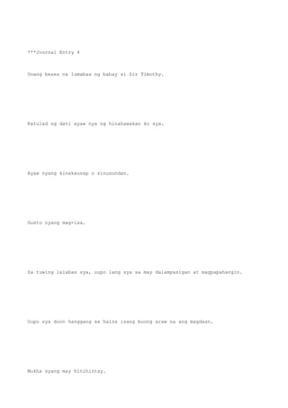 ***Journal Entry 4
Unang beses na lumabas ng bahay si Sir Timothy.
Katulad ng dati ayaw nya ng hinahawakan ko sya.
Ayaw nyang kinakausap o sinusundan.
Gusto nyang mag-isa.
Sa tuwing lalabas sya, uupo lang sya sa may dalampasigan at magpapahangin.
Uupo sya doon hanggang sa halos isang buong araw na ang magdaan.
Mukha syang may hinihintay.
 