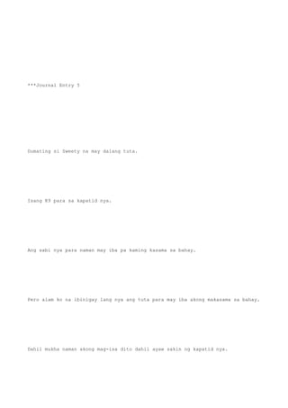 ***Journal Entry 5
Dumating si Sweety na may dalang tuta.
Isang K9 para sa kapatid nya.
Ang sabi nya para naman may iba pa kaming kasama sa bahay.
Pero alam ko na ibinigay lang nya ang tuta para may iba akong makasama sa bahay.
Dahil mukha naman akong mag-isa dito dahil ayaw sakin ng kapatid nya.
 