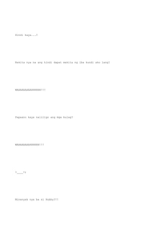 Hindi kaya...?
Nakita nya na ang hindi dapat makita ng iba kundi ako lang?
WAAAAAAAAAHHHHHH!!!
Papaano kaya naliligo ang mga bulag?
WAAAAAAAAHHHHHH!!!
>____<;
Minanyak nya ba si Hubby?!!
 