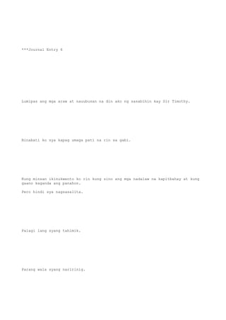 ***Journal Entry 6
Lumipas ang mga araw at nauubusan na din ako ng sasabihin kay Sir Timothy.
Binabati ko sya kapag umaga pati na rin sa gabi.
Kung minsan ikinukwento ko rin kung sino ang mga nadalaw na kapitbahay at kung
gaano kaganda ang panahon.
Pero hindi sya nagsasalita.
Palagi lang syang tahimik.
Parang wala syang naririnig.
 