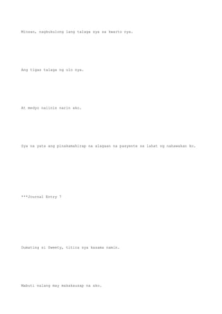 Minsan, nagkukulong lang talaga sya sa kwarto nya.
Ang tigas talaga ng ulo nya.
At medyo naiinis narin ako.
Sya na yata ang pinakamahirap na alagaan na pasyente sa lahat ng nahawakan ko.
***Journal Entry 7
Dumating si Sweety, titira sya kasama namin.
Mabuti nalang may makakausap na ako.
 