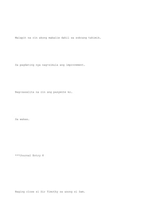 Malapit na rin akong mabaliw dahil sa sobrang tahimik.
Sa pagdating nya nag-simula ang improvement.
Nag-sasalita na rin ang pasyente ko.
Sa wakas.
***Journal Entry 8
Naging close si Sir Timothy sa asong si Sam.
 