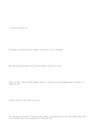 ***Journal Entry 10
Binuksan ko ang pinto na katabi ng kwarto ni Sir Timothy.
May balak akong maglinis ng buong bahay ng araw na yon.
Wala na kasi akong ibang magawa dahil si Sweety na ang nagpapainom ng gamot sa
kapatid nya.
Parang wala na nga lang ako dito.
At naiisip ko minsan na sayang lang lahat ng napag-aralan ko kung magtatagal ako
dito kasama ang isang pasyente na katulad nya.
 