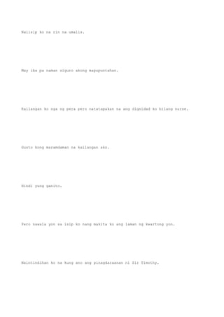 Naiisip ko na rin na umalis.
May iba pa naman siguro akong mapupuntahan.
Kailangan ko nga ng pera pero natatapakan na ang dignidad ko bilang nurse.
Gusto kong maramdaman na kailangan ako.
Hindi yung ganito.
Pero nawala yon sa isip ko nang makita ko ang laman ng kwartong yon.
Naintindihan ko na kung ano ang pinagdaraanan ni Sir Timothy.
 