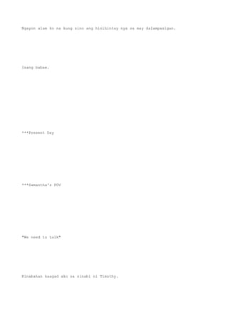 Ngayon alam ko na kung sino ang hinihintay nya sa may dalampasigan.
Isang babae.
***Present Day
***Samantha's POV
"We need to talk"
Kinabahan kaagad ako sa sinabi ni Timothy.
 