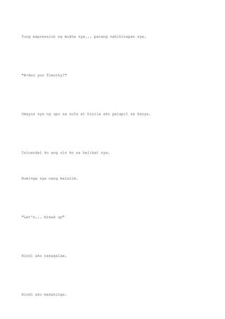 Yung expression ng mukha nya... parang nahihirapan sya.
"A-Ano yon Timothy?"
Umayos sya ng upo sa sofa at hinila ako palapit sa kanya.
Isinandal ko ang ulo ko sa balikat nya.
Huminga sya nang malalim.
"Let's... break up"
Hindi ako nakagalaw.
Hindi ako makahinga.
 