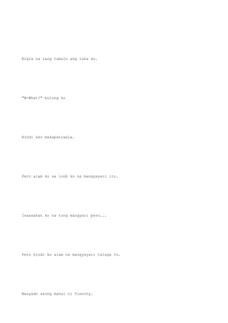 Bigla na lang tumulo ang luha ko.
"W-What?" bulong ko
Hindi ako makapaniwala.
Pero alam ko sa loob ko na mangyayari ito.
Inaasahan ko na tong mangyari pero...
Pero hindi ko alam na mangyayari talaga to.
Masyado akong mahal ni Timothy.
 