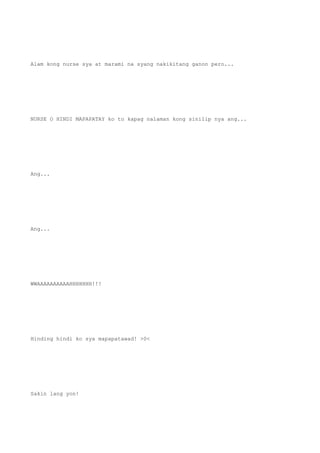 Alam kong nurse sya at marami na syang nakikitang ganon pero...
NURSE O HINDI MAPAPATAY ko to kapag nalaman kong sinilip nya ang...
Ang...
Ang...
WWAAAAAAAAAAHHHHHHH!!!
Hinding hindi ko sya mapapatawad! >0<
Sakin lang yon!
 