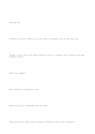 Umiling ako.
Tinignan ko sya at nakita ko na may luha na umaagos mula sa mga mata nya.
"Hindi, hindi, hindi yan pwede Timothy! Pano mo nasasabi yan? G-Gusto mong mag-
hiwalay tayo?!"
Hindi sya sumagot.
Pero alam ko na nasasaktan sya.
Nakikita ko yon, nasasaktan sya ng sobra.
"Kaya mo?" halos pabulong na tanong ko "Kaya mo akong iwan Timothy?"
 