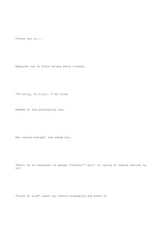 Please say no...
Napayuko sya at bigla nalang akong niyakap.
"Im sorry, Im sorry..." he cried
Ramdam ko ang panginginig nya.
Mas lalong humigpit ang yakap nya.
"Bakit ka ba nagsasabi ng ganyan Timothy?!" galit na tanong ko habang umiiyak na
rin
"Hindi ko alam" sagot nya habang hinahaplos ang buhok ko
 