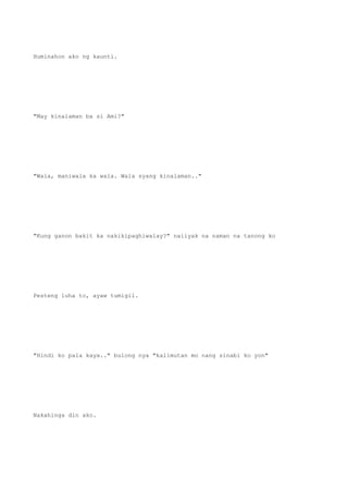 Huminahon ako ng kaunti.
"May kinalaman ba si Ami?"
"Wala, maniwala ka wala. Wala syang kinalaman.."
"Kung ganon bakit ka nakikipaghiwalay?" naiiyak na naman na tanong ko
Pesteng luha to, ayaw tumigil.
"Hindi ko pala kaya.." bulong nya "kalimutan mo nang sinabi ko yon"
Nakahinga din ako.
 
