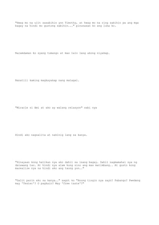"Hwag mo na ulit sasabihin yon Timothy, at hwag mo na ring sabihin pa ang mga
bagay na hindi mo gustong sabihin..." pinunasan ko ang luha ko.
Naramdaman ko syang tumango at mas lalo lang akong niyakap.
Nanatili kaming magkayakap nang matagal.
"Miracle si Ami at ako ay walang relasyon" sabi nya
Hindi ako nagsalita at nakinig lang sa kanya.
"Hinayaan kong halikan nya ako dahil sa isang bagay. Dahil nagmamahal sya ng
dalawang tao. At hindi nya alam kung sino ang mas matimbang.. At gusto kong
marealize nya na hindi ako ang taong yon.."
"Galit parin ako sa kanya.." sagot ko "Anong tingin nya sayo? Pabango? Pwedeng
may 'Tester'? O pagkain? May 'free taste'?"
 
