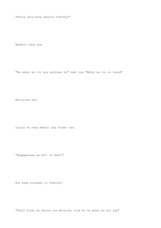 "Anong ibig mong sabihin Timothy?"
Ngumiti lang sya.
"Na mahal mo rin ang kaibigan ko" sabi nya "Mahal mo rin si Jared"
Natigilan ako.
Inisip ko nang mabuti ang sinabi nya.
"Nagpapatawa ka ba?! Si Red?!"
Ano bang sinasabi ni Timothy?
"Kahit hindi mo aminin yon Miracle, alam ko na mahal mo din sya"
 