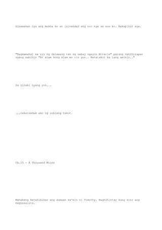 Hinawakan nya ang mukha ko at isinandal ang noo nya sa noo ko. Nakapikit sya.
"Nagmamahal ka rin ng dalawang tao ng sabay ngayon Miracle" parang nahihirapan
syang sabihin "At alam kong alam mo rin yon.. Natatakot ka lang aminin.."
Sa sinabi nyang yon...
...nakaramdam ako ng sobrang takot.
Ch.15 - A Thousand Miles
Mahabang katahimikan ang dumaan sa'min ni Timothy. Naghihintay kung sino ang
magsasalita.
 