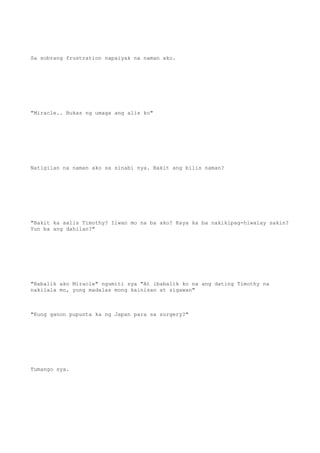 Sa sobrang frustration napaiyak na naman ako.
"Miracle.. Bukas ng umaga ang alis ko"
Natigilan na naman ako sa sinabi nya. Bakit ang bilis naman?
"Bakit ka aalis Timothy? Iiwan mo na ba ako? Kaya ka ba nakikipag-hiwalay sakin?
Yun ba ang dahilan?"
"Babalik ako Miracle" ngumiti sya "At ibabalik ko na ang dating Timothy na
nakilala mo, yung madalas mong kainisan at sigawan"
"Kung ganon pupunta ka ng Japan para sa surgery?"
Tumango sya.
 