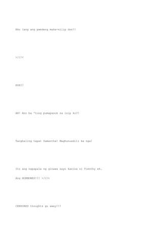 Ako lang ang pwedeng maka-silip don!!
>///<
HUH?!
AH! Ano ba 'tong pumapasok sa isip ko?!
Tanghaling tapat Samantha! Maghunusdili ka nga!
Ito ang napapala ng ginawa sayo kanina ni Timothy eh.
Ang HORMONES!!! >///<
CENSORED thoughts go away!!!
 