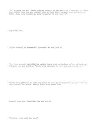 "Oo" niyakap nya ako "dahil ngayong nandito ka na, gusto na kitang makita. Gusto
kong makita kung ano ang nagbago sayo at kung gaano kabagay sayo ang maiksing
buhok. Wala nang dahilan pa para tanggihan ko ang surgery"
Napahikbi ako.
"Gaano katagal ka mawawala?" pinunasan ko ang luha ko
"Not long enough. Magugulat ka nalang isang araw na nandyan na ako sa harap mo"
hinaplos nya ang buhok ko "Gusto kong pahabain mo ulit ang buhok mo Miracle"
"Gusto mong pahabain ko ulit ang buhok ko pero gusto mong makita ang hitsura ko
kapag maiksi ang buhok. Ano'ng gusto mong gawin ko?"
Ngumiti lang sya. Hinalikan nya ang noo ko.
"Nothing. Just wait for me.."
 