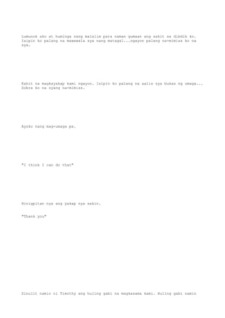 Lumunok ako at huminga nang malalim para naman gumaan ang sakit sa dibdib ko.
Isipin ko palang na mawawala sya nang matagal...ngayon palang na-mimiss ko na
sya.
Kahit na magkayakap kami ngayon. Isipin ko palang na aalis sya bukas ng umaga...
Sobra ko na syang na-mimiss.
Ayoko nang mag-umaga pa.
"I think I can do that"
Hinigpitan nya ang yakap nya sakin.
"Thank you"
Sinulit namin ni Timothy ang huling gabi na magkasama kami. Huling gabi namin
 