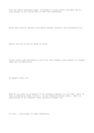 bago sya umalis papuntang Japan. Tinulungan ko syang ayusin ang gamit nya at
nang matapos na yon nahiga kami sa kama nang magkayakap.
Hindi kami natulog. Tahimik lang kaming dalawa. Sinusulit ang nalalabing oras.
Naubos ang oras na yon sa yakap at halik.
Pareho naming ayaw mahiwalay sa isa't-isa. Pero nangako syang babalik at nangako
naman ako na maghihintay.
At gagawin namin yon.
Babalik sya sakin at sa panahon na yon magiging kumpleto na ulit kami. Dahil sa
araw na maghiwalay kami, alam ko.. na may mawawalang bahagi samin.. dahil sa
paghihiwalay na yon dadalhin namin ang puso ng bawat isa.
So soon... kinailangan na namin maghiwalay.
 