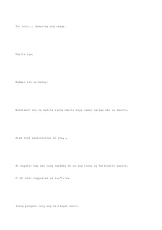 Too soon... dumating ang umaga.
Umalis sya.
Naiwan ako sa bahay.
Natatakot ako na makita syang umalis kaya naman naiwan ako sa kwarto.
Alam kong pagsisisihan ko yon,,,
At nagsisi nga ako nang marinig ko na ang tunog ng helicopter paalis.
Hindi kami nagpaalam sa isa't-isa.
Isang pangako lang ang kailangan namin.
 