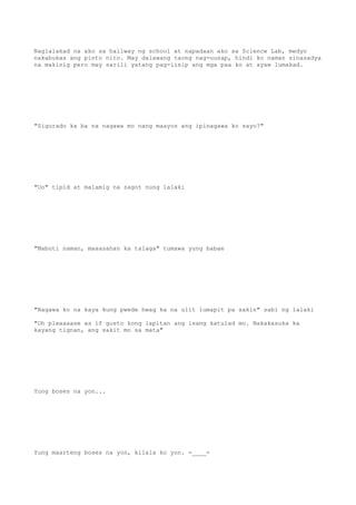 Naglalakad na ako sa hallway ng school at napadaan ako sa Science Lab, medyo
nakabukas ang pinto nito. May dalawang taong nag-uusap, hindi ko naman sinasadya
na makinig pero may sarili yatang pag-iisip ang mga paa ko at ayaw lumakad.
"Sigurado ka ba na nagawa mo nang maayos ang ipinagawa ko sayo?"
"Oo" tipid at malamig na sagot nung lalaki
"Mabuti naman, maaasahan ka talaga" tumawa yung babae
"Nagawa ko na kaya kung pwede hwag ka na ulit lumapit pa sakin" sabi ng lalaki
"Oh pleaaaase as if gusto kong lapitan ang isang katulad mo. Nakakasuka ka
kayang tignan, ang sakit mo sa mata"
Yung boses na yon...
Yung maarteng boses na yon, kilala ko yon. -____-
 