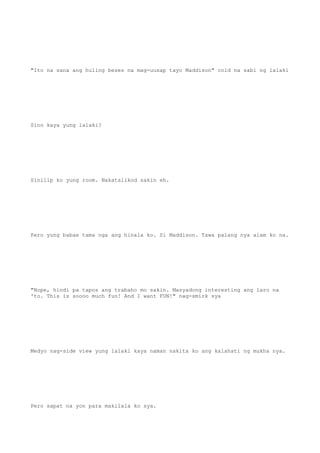 "Ito na sana ang huling beses na mag-uusap tayo Maddison" cold na sabi ng lalaki
Sino kaya yung lalaki?
Sinilip ko yung room. Nakatalikod sakin eh.
Pero yung babae tama nga ang hinala ko. Si Maddison. Tawa palang nya alam ko na.
"Nope, hindi pa tapos ang trabaho mo sakin. Masyadong interesting ang laro na
'to. This is soooo much fun! And I want FUN!" nag-smirk sya
Medyo nag-side view yung lalaki kaya naman nakita ko ang kalahati ng mukha nya.
Pero sapat na yon para makilala ko sya.
 