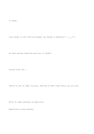Si Romeo.
Yung Panget na yon! Ano'ng ginagawa nya kasama si Maddison?! -____-+++
At bakit parang ibang-iba ang aura ni Panget?
Parang hindi sya...
Umalis na ako sa tapat ng pinto. Mahirap na dahil baka mahuli pa nila ako.
Hindi ko naman maiwasan na mapa-isip.
Magkakilala silang dalawa?
 