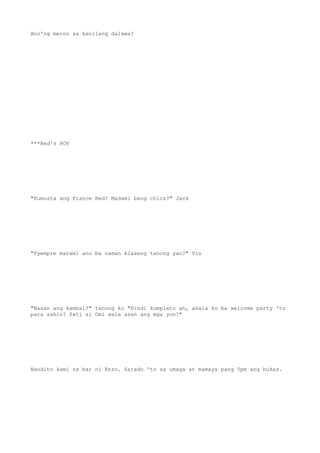 Ano'ng meron sa kanilang dalawa?
***Red's POV
"Kumusta ang France Red? Madami bang chics?" Jack
"Syempre marami ano ba naman klaseng tanong yan?" Vin
"Nasan ang kambal?" tanong ko "Hindi kumpleto ah, akala ko ba welcome party 'to
para sakin? Pati si Omi wala asan ang mga yon?"
Nandito kami sa bar ni Enzo. Sarado 'to sa umaga at mamaya pang 5pm ang bukas.
 