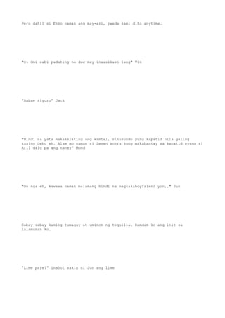 Pero dahil si Enzo naman ang may-ari, pwede kami dito anytime.
"Si Omi sabi padating na daw may inaasikaso lang" Vin
"Babae siguro" Jack
"Hindi na yata makakarating ang kambal, sinusundo yung kapatid nila galing
kasing Cebu eh. Alam mo naman si Seven sobra kung makabantay sa kapatid nyang si
Aril daig pa ang nanay" Mond
"Oo nga eh, kawawa naman malamang hindi na magkakaboyfriend yon.." Sun
Sabay sabay kaming tumagay at uminom ng tequilla. Ramdam ko ang init sa
lalamunan ko.
"Lime pare?" inabot sakin ni Jun ang lime
 