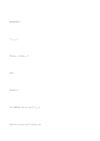 WAAAAHHHH!!
*_______*
"Wifey... Wifey..."
@0@*
"WIFEY!!"
"AY KAMOTE! Ano ba yon?" 0___0
"Ano'ng iniisip mo?" tanong nya
 